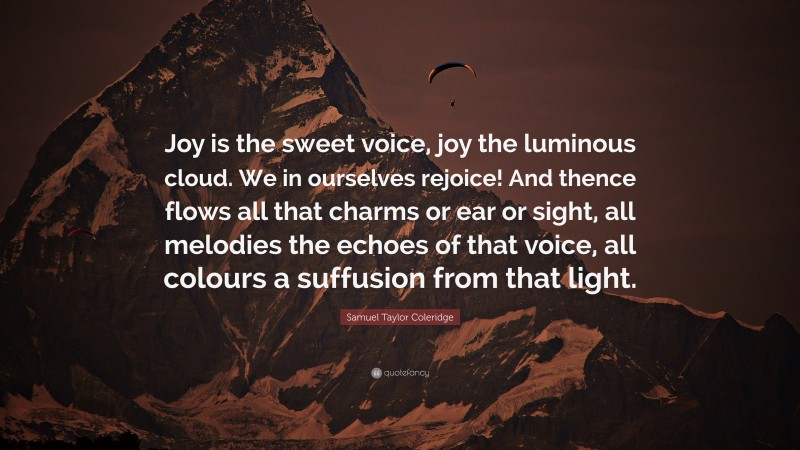 Samuel Taylor Coleridge Quote: “Joy is the sweet voice, joy the luminous cloud. We in ourselves rejoice! And thence flows all that charms or ear or sight, all melodies the echoes of that voice, all colours a suffusion from that light.”