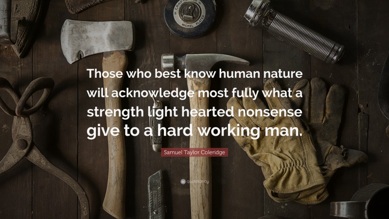 Samuel Taylor Coleridge Quote: “Those who best know human nature will acknowledge most fully what a strength light hearted nonsense give to a hard working man.”