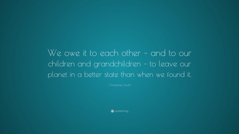 Christopher Dodd Quote: “We owe it to each other – and to our children and grandchildren – to leave our planet in a better state than when we found it.”