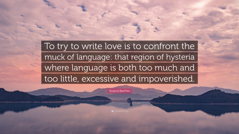 Roland Barthes Quote: “To try to write love is to confront the muck of language: that region of hysteria where language is both too much and too little, excessive and impoverished.”