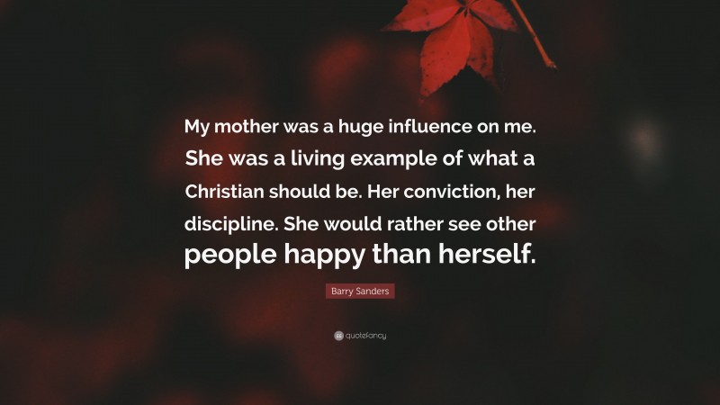 Barry Sanders Quote: “My mother was a huge influence on me. She was a living example of what a Christian should be. Her conviction, her discipline. She would rather see other people happy than herself.”