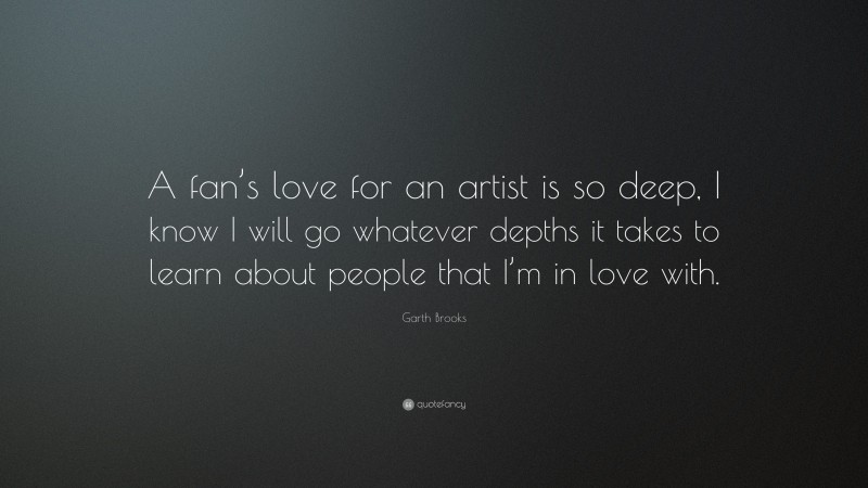 Garth Brooks Quote: “A fan’s love for an artist is so deep, I know I will go whatever depths it takes to learn about people that I’m in love with.”