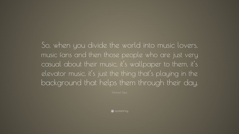 Michael Stipe Quote: “So, when you divide the world into music lovers, music fans and then those people who are just very casual about their music, it’s wallpaper to them, it’s elevator music, it’s just the thing that’s playing in the background that helps them through their day.”