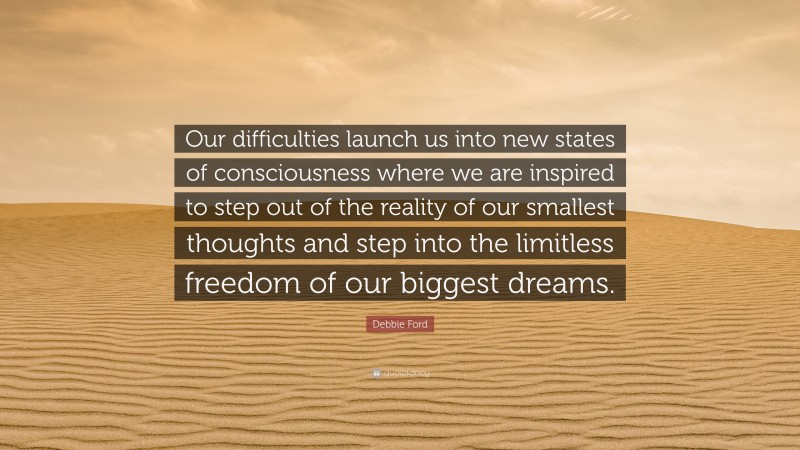 Debbie Ford Quote: “Our difficulties launch us into new states of consciousness where we are inspired to step out of the reality of our smallest thoughts and step into the limitless freedom of our biggest dreams.”