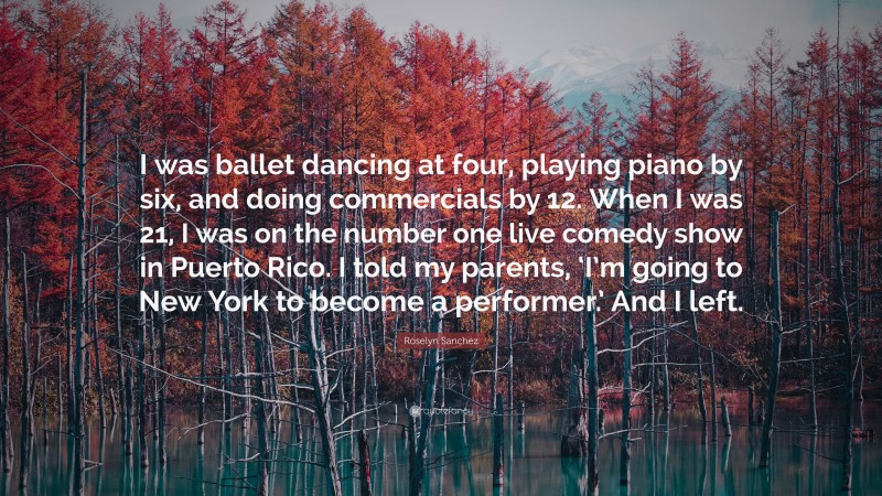 Roselyn Sanchez Quote: “I was ballet dancing at four, playing piano by six, and doing commercials by 12. When I was 21, I was on the number one live comedy show in Puerto Rico. I told my parents, ‘I’m going to New York to become a performer.’ And I left.”