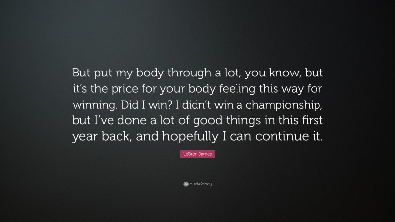LeBron James Quote: “But put my body through a lot, you know, but it’s the price for your body feeling this way for winning. Did I win? I didn’t win a championship, but I’ve done a lot of good things in this first year back, and hopefully I can continue it.”