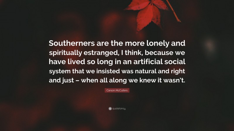 Carson McCullers Quote: “Southerners are the more lonely and spiritually estranged, I think, because we have lived so long in an artificial social system that we insisted was natural and right and just – when all along we knew it wasn’t.”