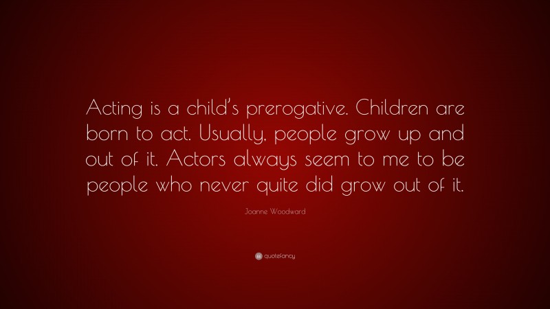 Joanne Woodward Quote: “Acting is a child’s prerogative. Children are born to act. Usually, people grow up and out of it. Actors always seem to me to be people who never quite did grow out of it.”