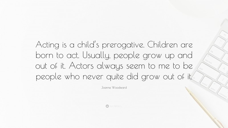 Joanne Woodward Quote: “Acting is a child’s prerogative. Children are born to act. Usually, people grow up and out of it. Actors always seem to me to be people who never quite did grow out of it.”