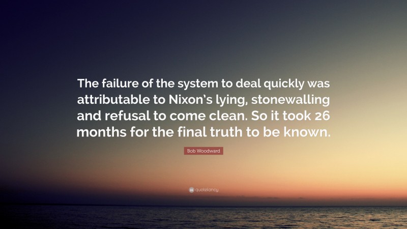 Bob Woodward Quote: “The failure of the system to deal quickly was attributable to Nixon’s lying, stonewalling and refusal to come clean. So it took 26 months for the final truth to be known.”