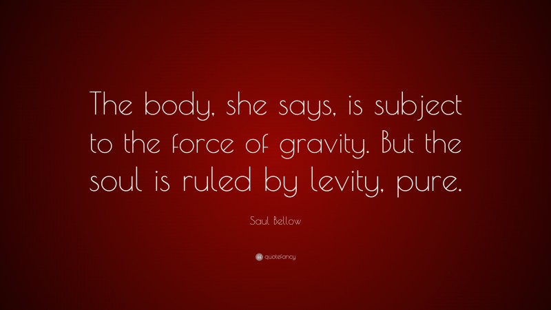 Saul Bellow Quote: “The body, she says, is subject to the force of gravity. But the soul is ruled by levity, pure.”