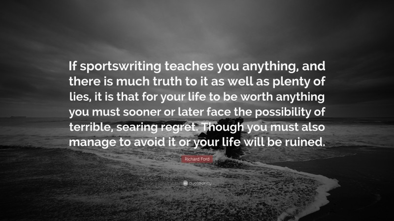 Richard Ford Quote: “If sportswriting teaches you anything, and there is much truth to it as well as plenty of lies, it is that for your life to be worth anything you must sooner or later face the possibility of terrible, searing regret. Though you must also manage to avoid it or your life will be ruined.”