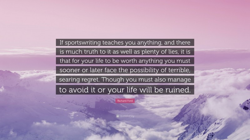 Richard Ford Quote: “If sportswriting teaches you anything, and there is much truth to it as well as plenty of lies, it is that for your life to be worth anything you must sooner or later face the possibility of terrible, searing regret. Though you must also manage to avoid it or your life will be ruined.”