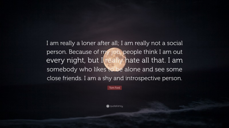 Tom Ford Quote: “I am really a loner after all; I am really not a social person. Because of my job, people think I am out every night, but I really hate all that. I am somebody who likes to be alone and see some close friends. I am a shy and introspective person.”