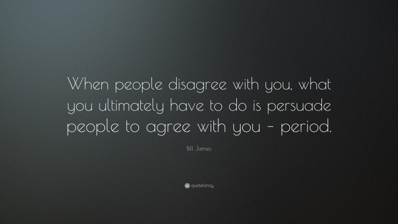 Bill James Quote: “When people disagree with you, what you ultimately have to do is persuade people to agree with you – period.”