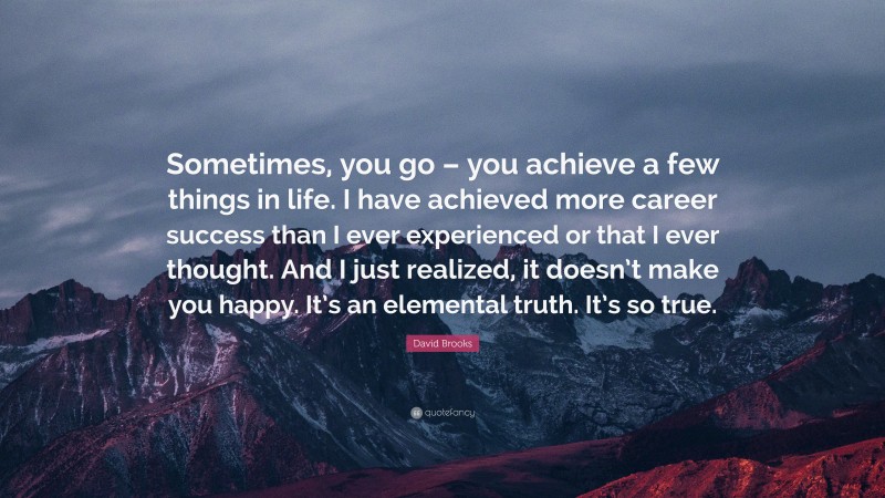 David Brooks Quote: “Sometimes, you go – you achieve a few things in life. I have achieved more career success than I ever experienced or that I ever thought. And I just realized, it doesn’t make you happy. It’s an elemental truth. It’s so true.”