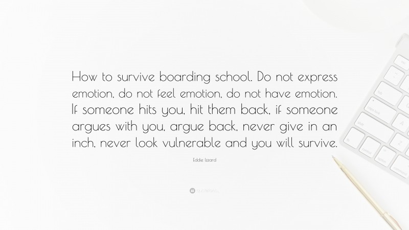 Eddie Izzard Quote: “How to survive boarding school. Do not express emotion, do not feel emotion, do not have emotion. If someone hits you, hit them back, if someone argues with you, argue back, never give in an inch, never look vulnerable and you will survive.”