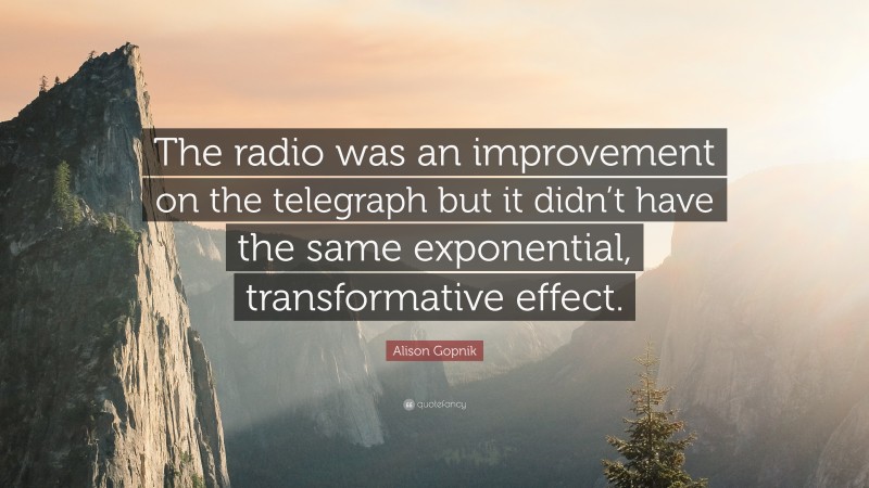 Alison Gopnik Quote: “The radio was an improvement on the telegraph but it didn’t have the same exponential, transformative effect.”