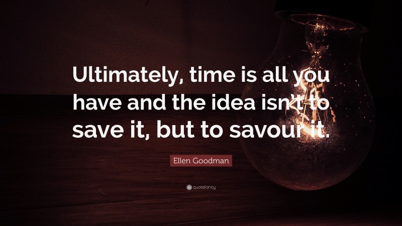Ellen Goodman Quote: “Ultimately, time is all you have and the idea isn’t to save it, but to savour it.”
