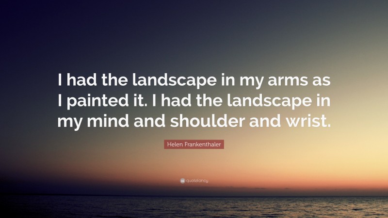 Helen Frankenthaler Quote: “I had the landscape in my arms as I painted it. I had the landscape in my mind and shoulder and wrist.”