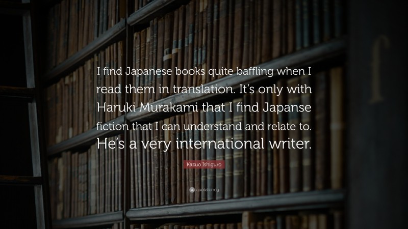 Kazuo Ishiguro Quote: “I find Japanese books quite baffling when I read them in translation. It’s only with Haruki Murakami that I find Japanse fiction that I can understand and relate to. He’s a very international writer.”
