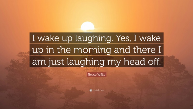 Bruce Willis Quote: “I wake up laughing. Yes, I wake up in the morning and there I am just laughing my head off.”