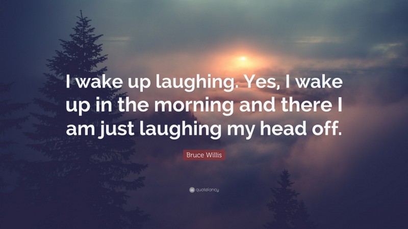 Bruce Willis Quote: “I wake up laughing. Yes, I wake up in the morning and there I am just laughing my head off.”