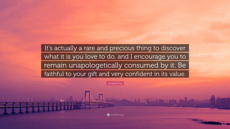 Jonathan Ive Quote: “It’s actually a rare and precious thing to discover what it is you love to do, and I encourage you to remain unapologetically consumed by it. Be faithful to your gift and very confident in its value.”