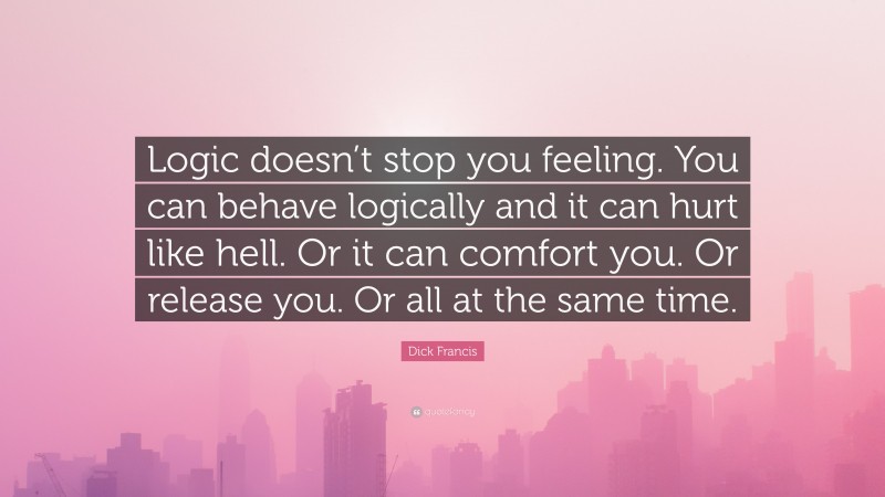 Dick Francis Quote: “Logic doesn’t stop you feeling. You can behave logically and it can hurt like hell. Or it can comfort you. Or release you. Or all at the same time.”