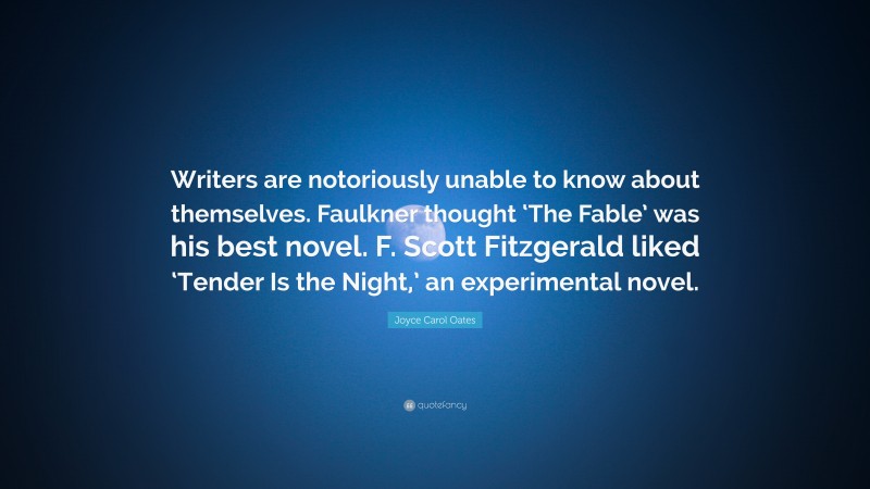 Joyce Carol Oates Quote: “Writers are notoriously unable to know about themselves. Faulkner thought ‘The Fable’ was his best novel. F. Scott Fitzgerald liked ‘Tender Is the Night,’ an experimental novel.”
