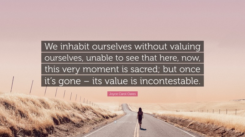 Joyce Carol Oates Quote: “We inhabit ourselves without valuing ourselves, unable to see that here, now, this very moment is sacred; but once it’s gone – its value is incontestable.”