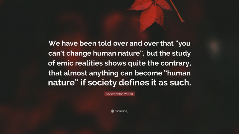 Robert Anton Wilson Quote: “We have been told over and over that “you can’t change human nature”, but the study of emic realities shows quite the contrary, that almost anything can become “human nature” if society defines it as such.”
