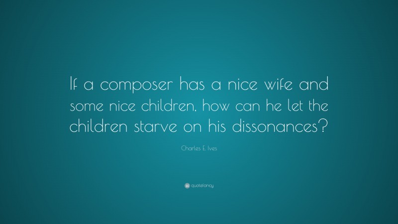 Charles E. Ives Quote: “If a composer has a nice wife and some nice children, how can he let the children starve on his dissonances?”