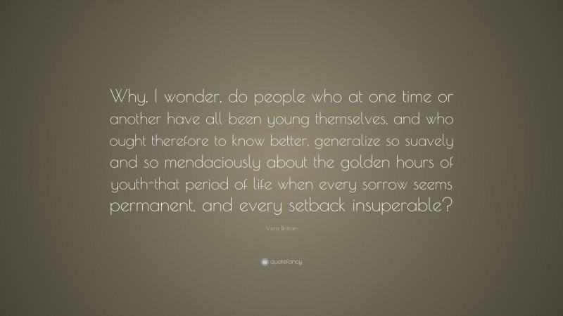Vera Brittain Quote: “Why, I wonder, do people who at one time or another have all been young themselves, and who ought therefore to know better, generalize so suavely and so mendaciously about the golden hours of youth-that period of life when every sorrow seems permanent, and every setback insuperable?”