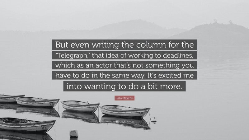 Dan Stevens Quote: “But even writing the column for the ‘Telegraph,’ that idea of working to deadlines, which as an actor that’s not something you have to do in the same way. It’s excited me into wanting to do a bit more.”