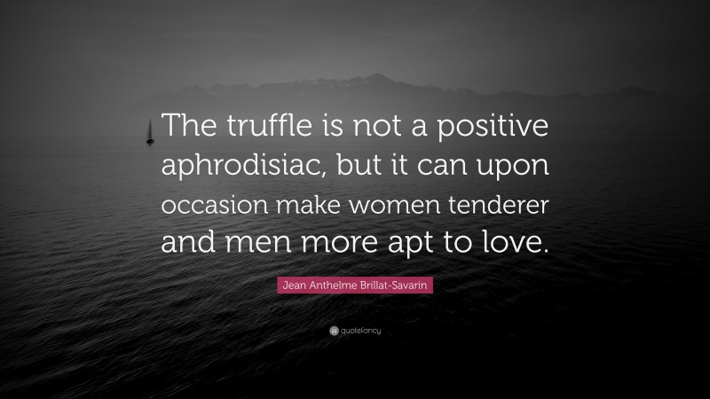 Jean Anthelme Brillat-Savarin Quote: “The truffle is not a positive aphrodisiac, but it can upon occasion make women tenderer and men more apt to love.”