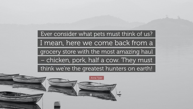 Anne Tyler Quote: “Ever consider what pets must think of us? I mean, here we come back from a grocery store with the most amazing haul – chicken, pork, half a cow. They must think we’re the greatest hunters on earth!”