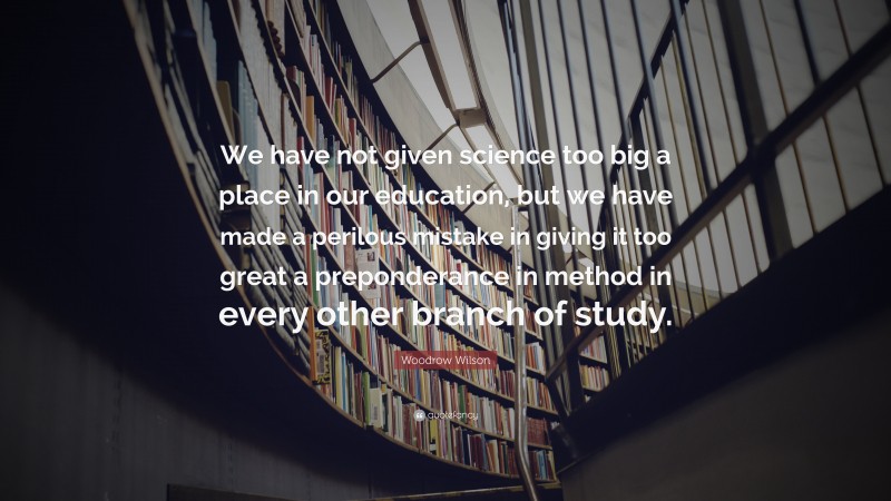Woodrow Wilson Quote: “We have not given science too big a place in our education, but we have made a perilous mistake in giving it too great a preponderance in method in every other branch of study.”