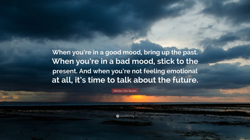 Marilyn Vos Savant Quote: “When you’re in a good mood, bring up the past. When you’re in a bad mood, stick to the present. And when you’re not feeling emotional at all, it’s time to talk about the future.”