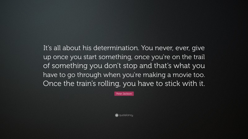Peter Jackson Quote: “It’s all about his determination. You never, ever, give up once you start something, once you’re on the trail of something you don’t stop and that’s what you have to go through when you’re making a movie too. Once the train’s rolling, you have to stick with it.”