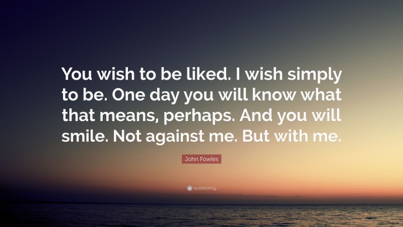 John Fowles Quote: “You wish to be liked. I wish simply to be. One day you will know what that means, perhaps. And you will smile. Not against me. But with me.”