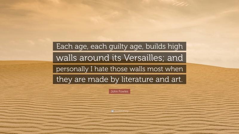John Fowles Quote: “Each age, each guilty age, builds high walls around its Versailles; and personally I hate those walls most when they are made by literature and art.”