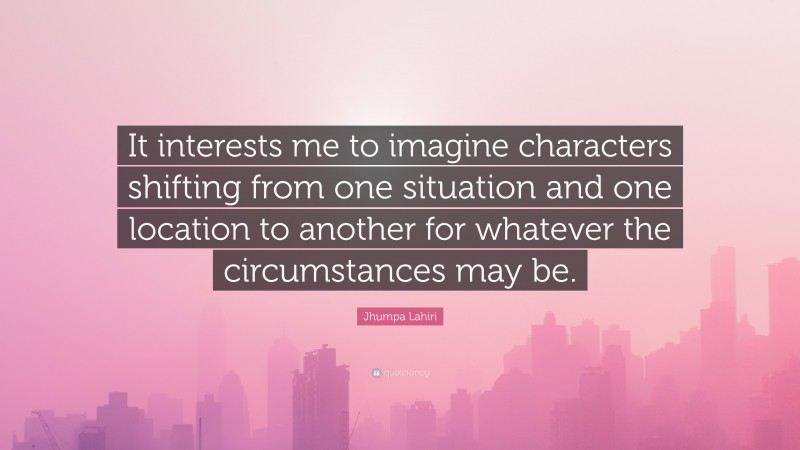 Jhumpa Lahiri Quote: “It interests me to imagine characters shifting from one situation and one location to another for whatever the circumstances may be.”