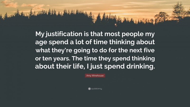 Amy Winehouse Quote: “My justification is that most people my age spend a lot of time thinking about what they’re going to do for the next five or ten years. The time they spend thinking about their life, I just spend drinking.”