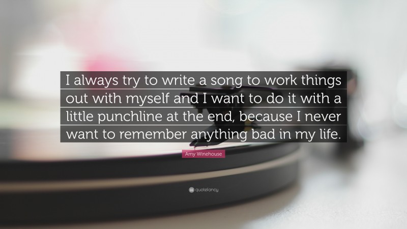 Amy Winehouse Quote: “I always try to write a song to work things out with myself and I want to do it with a little punchline at the end, because I never want to remember anything bad in my life.”