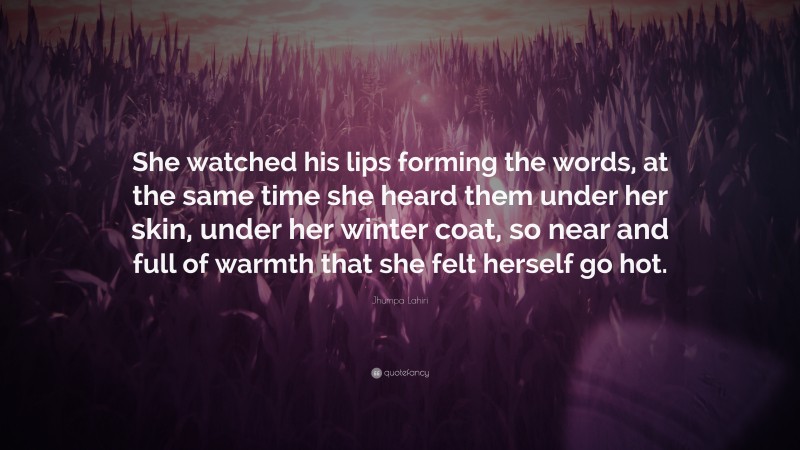 Jhumpa Lahiri Quote: “She watched his lips forming the words, at the same time she heard them under her skin, under her winter coat, so near and full of warmth that she felt herself go hot.”
