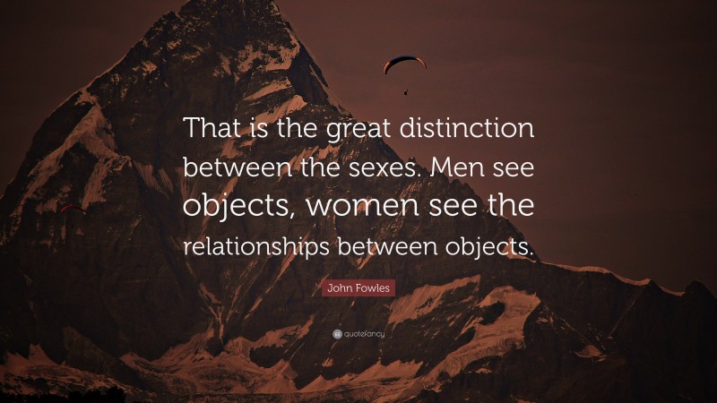 John Fowles Quote: “That is the great distinction between the sexes. Men see objects, women see the relationships between objects.”