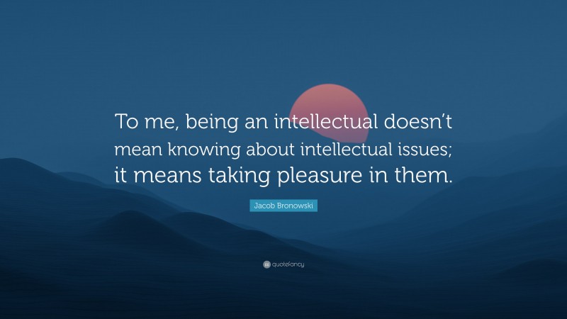 Jacob Bronowski Quote: “To me, being an intellectual doesn’t mean knowing about intellectual issues; it means taking pleasure in them.”