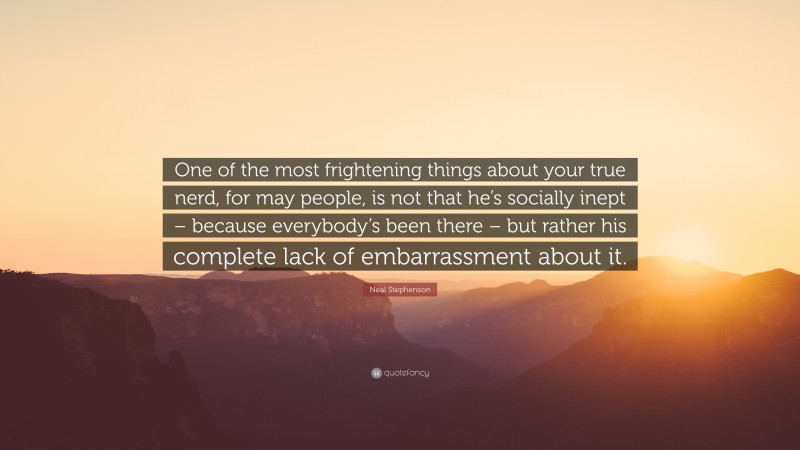 Neal Stephenson Quote: “One of the most frightening things about your true nerd, for may people, is not that he’s socially inept – because everybody’s been there – but rather his complete lack of embarrassment about it.”