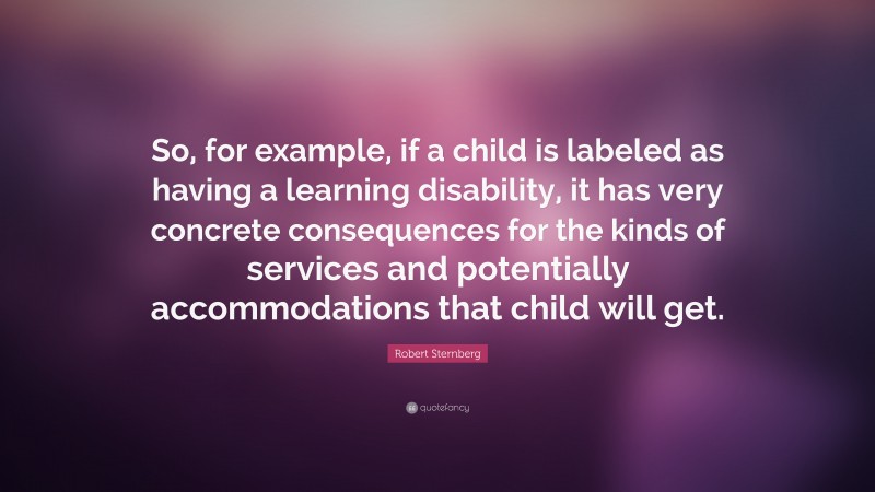 Robert Sternberg Quote: “So, for example, if a child is labeled as having a learning disability, it has very concrete consequences for the kinds of services and potentially accommodations that child will get.”